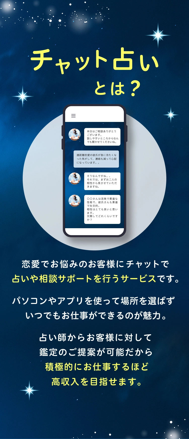 チャット占いとは？ 恋愛でお悩みのお客様にちゃっとで占いや相談サポートを行うサービスです。 パソコンやアプリを使って場所を選ばすいつでもお仕事ができるのが魅力。 占い師からお客様に対して鑑定のご案内が可能だから積極的にお仕事するほど高収入を目指せます。