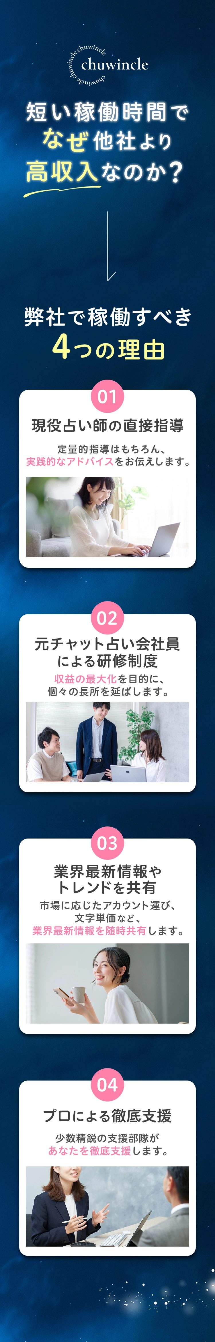 短い稼働時間でなぜ他社より高収入なのか？ 弊社で稼働すべき4つの理由 01 現役占い師の直接指導 定量的指導はもちろん、実践的なアドバイスをお伝えします。 02 チャット占い会員による研修制度 収益の最大化を目的に、個々の長所を延ばします。 03 業界最新情報やトレンドを共有 市場に応じたアカウント運び、文字単価など、業界最新情報を随時共有します。 04 プロによる徹底支援 少数精鋭の支援部隊があなたを徹底支援します。