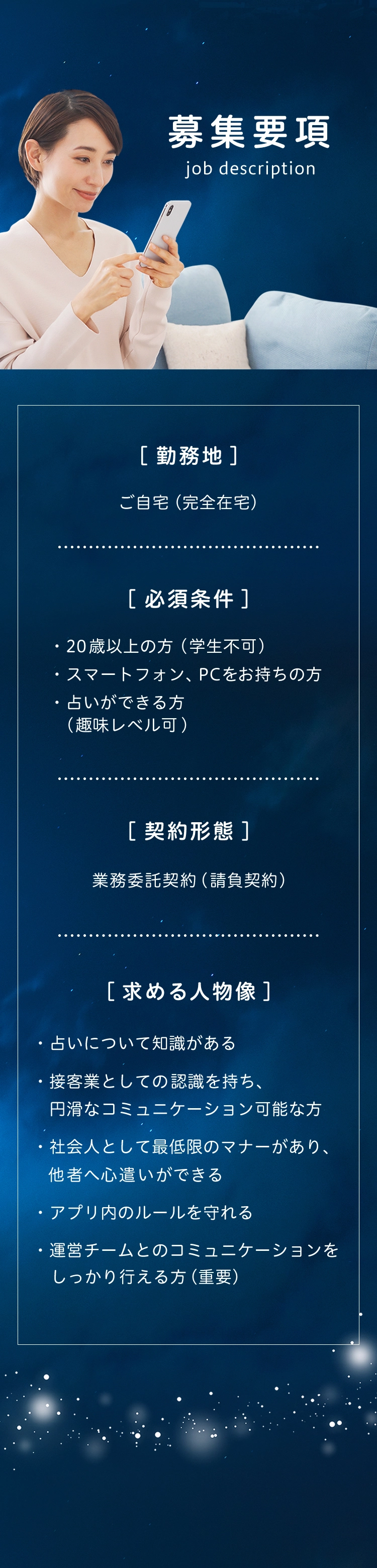 募集要項(job descripiton) 勤務地：ご自宅(完全在宅) 必須条件:・20歳以上の方(覚醒不可) ・スマートフォン、PCをお持ちの方・占いができる方(趣味レベル可) 契約形態:業務委託契約(請負契約) 求める人物像:・占いについての知識がある ・接客業としての認識を持ち、円滑なコミュニケーションが可能な方 ・社会人として最低限のマナーがあり、他社へ心遣いがｄきえる ・アプリ内のルールを守れる ・運営チームとのコミュニケーションをしっかり行える方(重要)