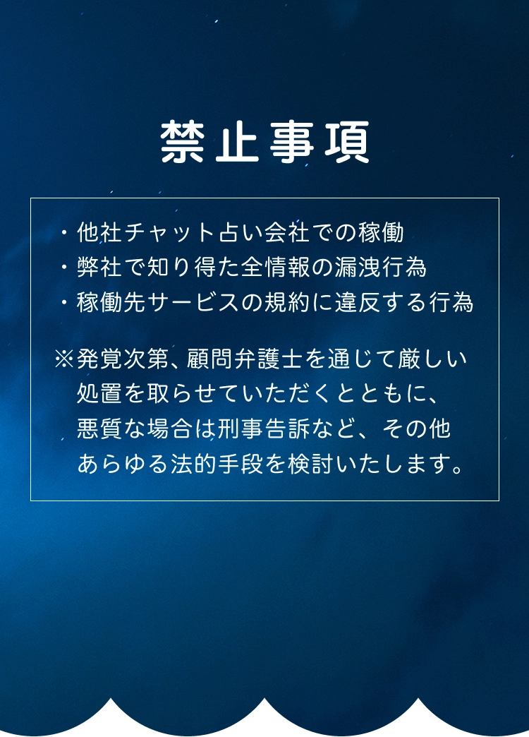 禁止事項 ・他社チャット占い会社での稼働 ・弊社で知り得た全情報の漏洩行為 ・稼働先サービスの規約に違反する行為 ※発覚次第、顧問弁護士を通じて厳しい処置を取らせていただくとともに、悪質な場合は刑事告訴など、その他あらゆる法的手段を検討いたします。